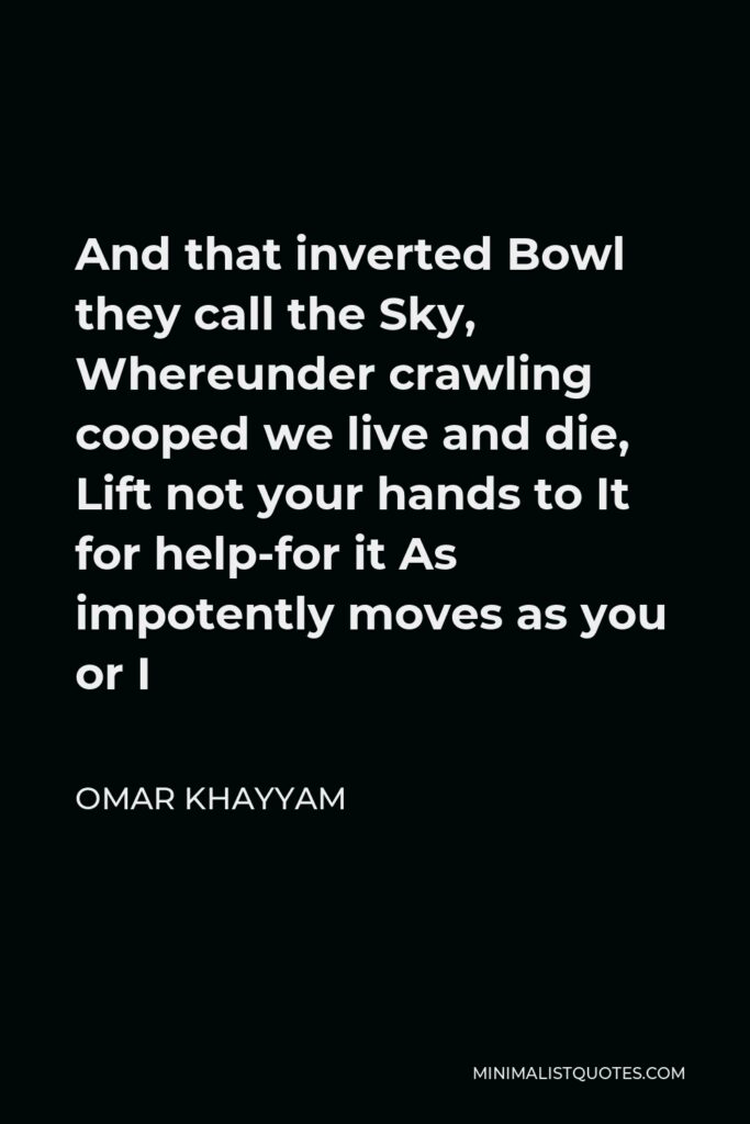 Omar Khayyam Quote - And that inverted Bowl they call the Sky, Whereunder crawling cooped we live and die, Lift not your hands to It for help-for it As impotently moves as you or I