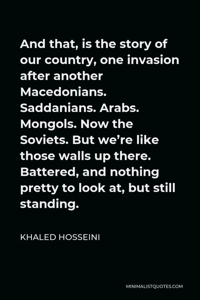 Khaled Hosseini Quote - And that, is the story of our country, one invasion after another Macedonians. Saddanians. Arabs. Mongols. Now the Soviets. But we’re like those walls up there. Battered, and nothing pretty to look at, but still standing.