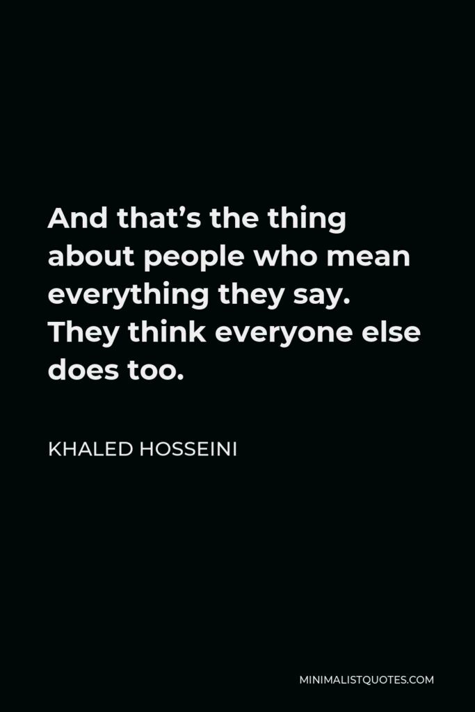 Khaled Hosseini Quote - And that’s the thing about people who mean everything they say. They think everyone else does too.