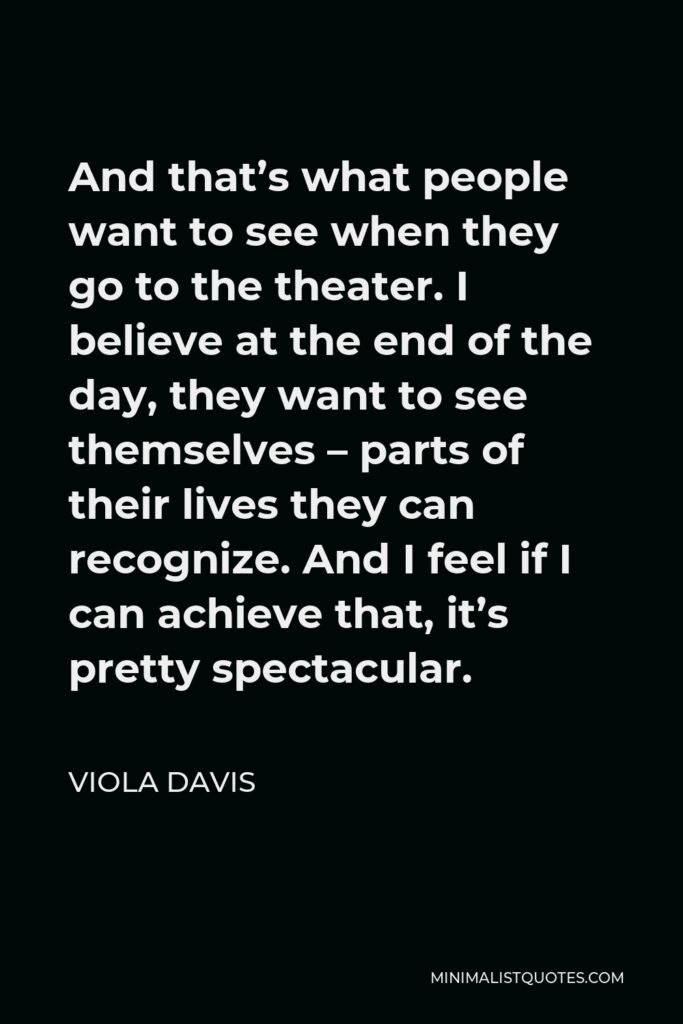 Viola Davis Quote - And that’s what people want to see when they go to the theater. I believe at the end of the day, they want to see themselves – parts of their lives they can recognize. And I feel if I can achieve that, it’s pretty spectacular.