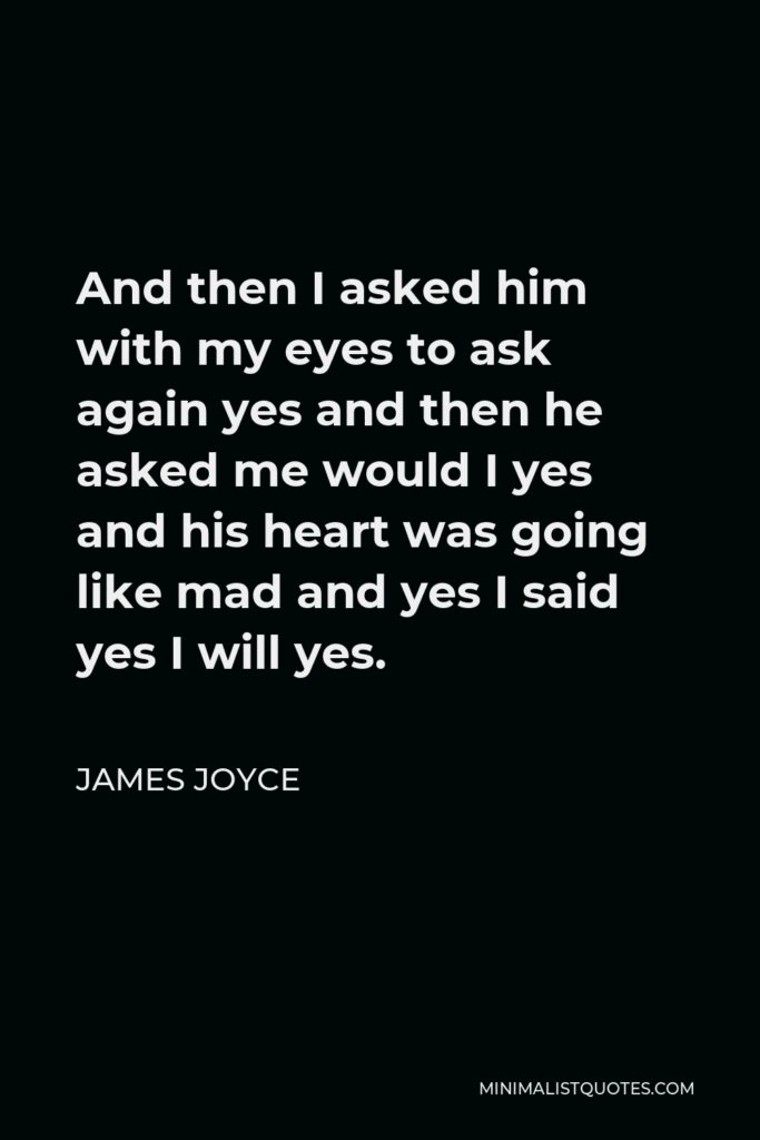 James Joyce Quote - And then I asked him with my eyes to ask again yes and then he asked me would I yes and his heart was going like mad and yes I said yes I will yes.