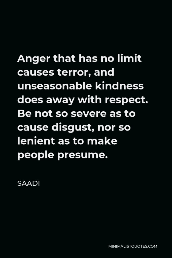Saadi Quote - Anger that has no limit causes terror, and unseasonable kindness does away with respect. Be not so severe as to cause disgust, nor so lenient as to make people presume.