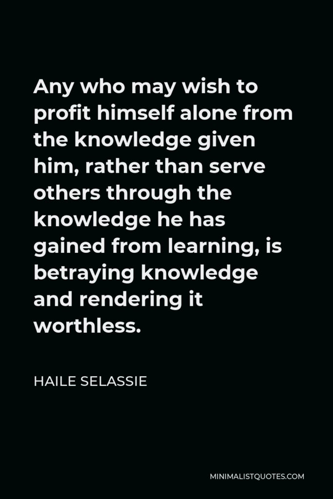 Haile Selassie Quote - Any who may wish to profit himself alone from the knowledge given him, rather than serve others through the knowledge he has gained from learning, is betraying knowledge and rendering it worthless.