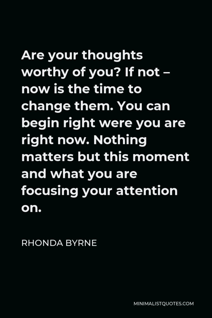Rhonda Byrne Quote - Are your thoughts worthy of you? If not – now is the time to change them. You can begin right were you are right now. Nothing matters but this moment and what you are focusing your attention on.
