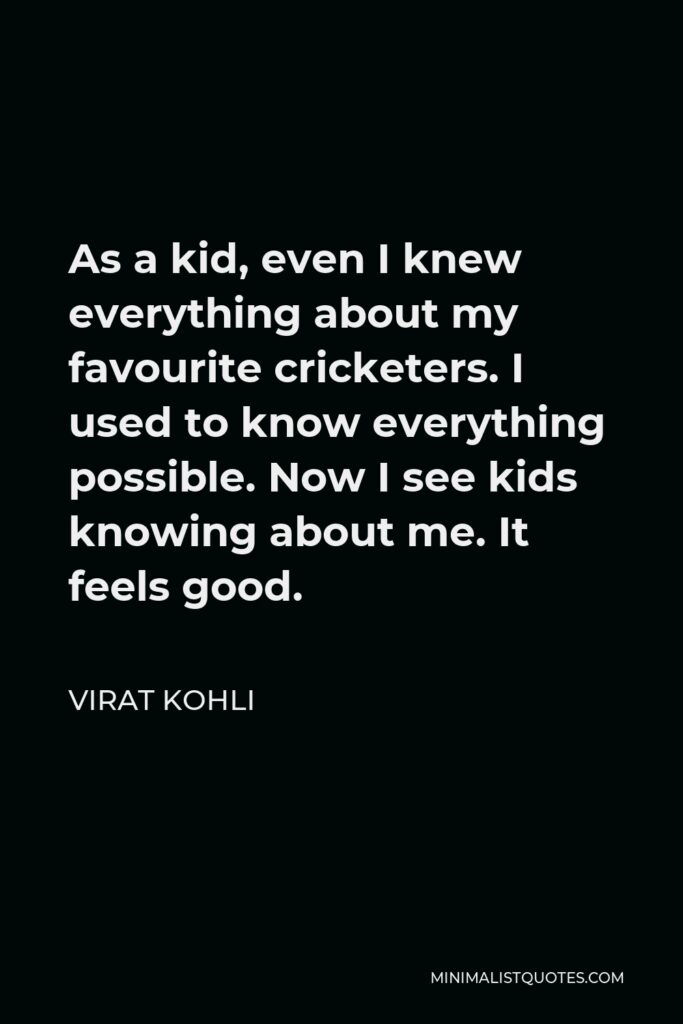 Virat Kohli Quote - As a kid, even I knew everything about my favourite cricketers. I used to know everything possible. Now I see kids knowing about me. It feels good.