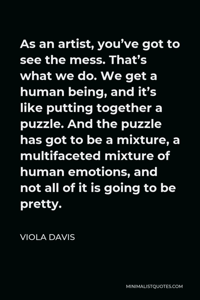 Viola Davis Quote - As an artist, you’ve got to see the mess. That’s what we do. We get a human being, and it’s like putting together a puzzle. And the puzzle has got to be a mixture, a multifaceted mixture of human emotions, and not all of it is going to be pretty.