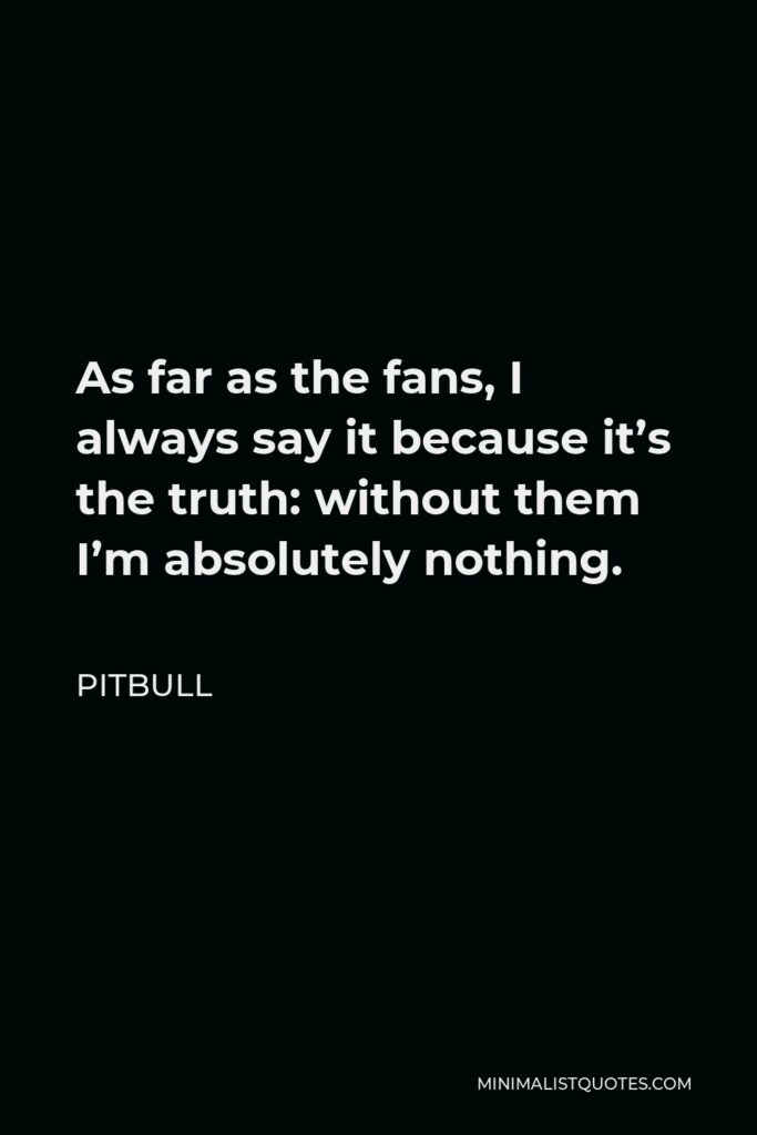 Pitbull Quote - As far as the fans, I always say it because it’s the truth: without them I’m absolutely nothing.