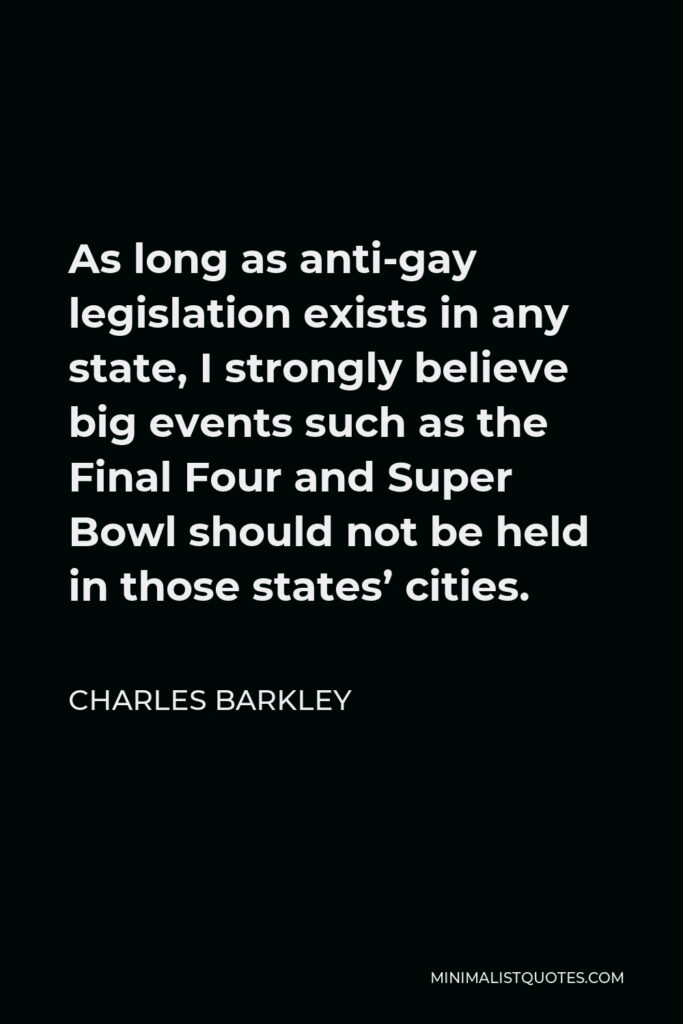 Charles Barkley Quote - As long as anti-gay legislation exists in any state, I strongly believe big events such as the Final Four and Super Bowl should not be held in those states’ cities.