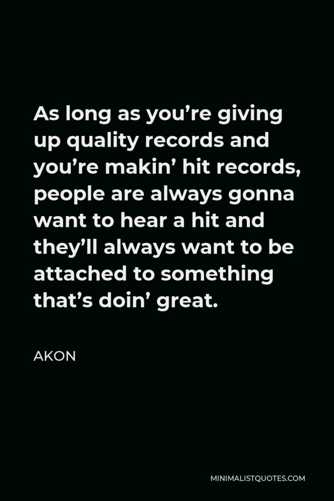 Akon Quote - As long as you’re giving up quality records and you’re makin’ hit records, people are always gonna want to hear a hit and they’ll always want to be attached to something that’s doin’ great.