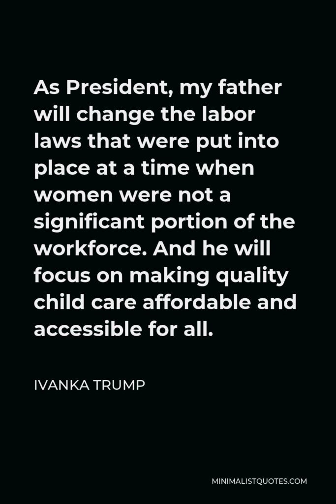 Ivanka Trump Quote - As President, my father will change the labor laws that were put into place at a time when women were not a significant portion of the workforce. And he will focus on making quality child care affordable and accessible for all.