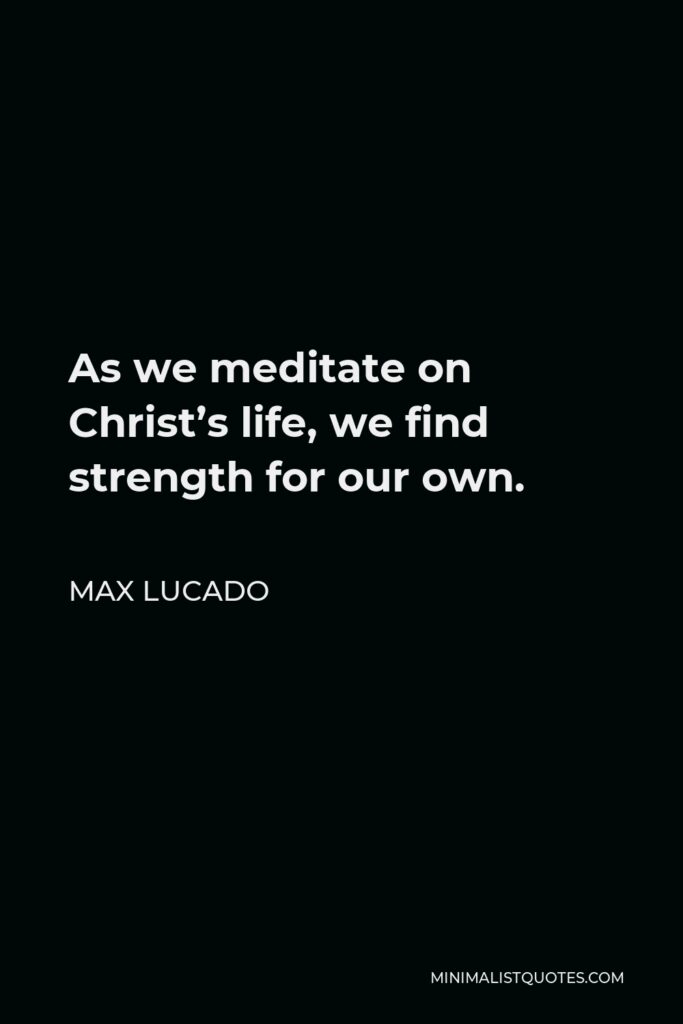 Max Lucado Quote - As we meditate on Christ’s life, we find strength for our own.