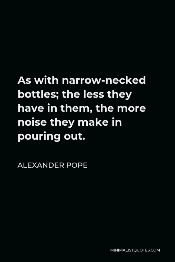 Alexander Pope Quote - As with narrow-necked bottles; the less they have in them, the more noise they make in pouring out.