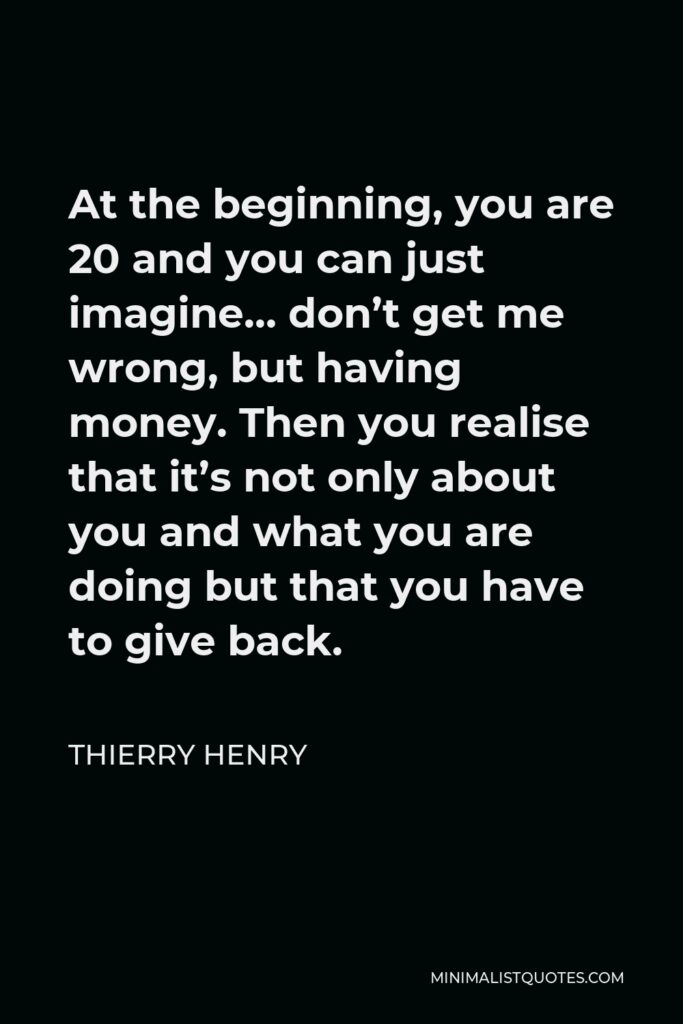 Thierry Henry Quote - At the beginning, you are 20 and you can just imagine… don’t get me wrong, but having money. Then you realise that it’s not only about you and what you are doing but that you have to give back.