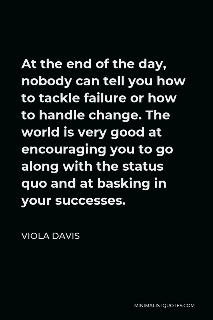 Viola Davis Quote - At the end of the day, nobody can tell you how to tackle failure or how to handle change. The world is very good at encouraging you to go along with the status quo and at basking in your successes.