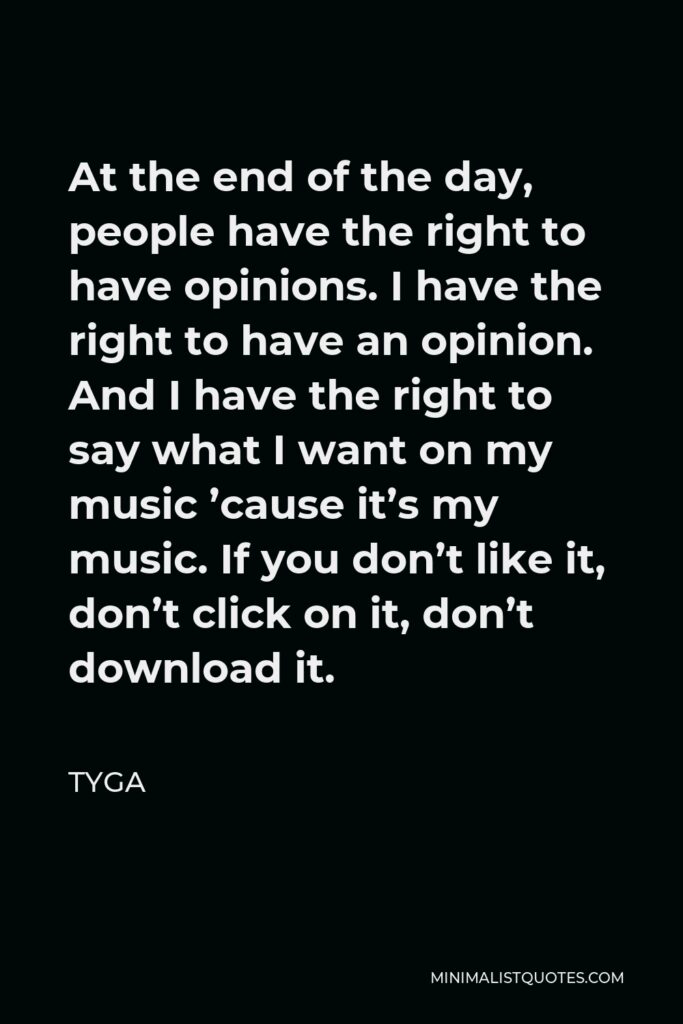Tyga Quote - At the end of the day, people have the right to have opinions. I have the right to have an opinion. And I have the right to say what I want on my music ’cause it’s my music. If you don’t like it, don’t click on it, don’t download it.