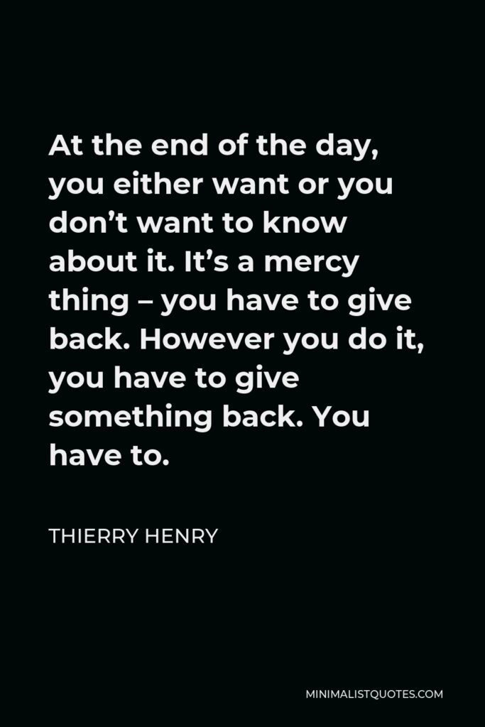 Thierry Henry Quote - At the end of the day, you either want or you don’t want to know about it. It’s a mercy thing – you have to give back. However you do it, you have to give something back. You have to.