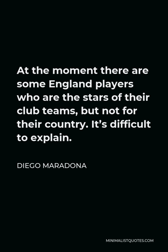 Diego Maradona Quote - At the moment there are some England players who are the stars of their club teams, but not for their country. It’s difficult to explain.