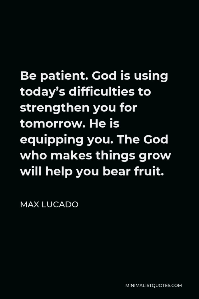 Max Lucado Quote - Be patient. God is using today’s difficulties to strengthen you for tomorrow. He is equipping you. The God who makes things grow will help you bear fruit.