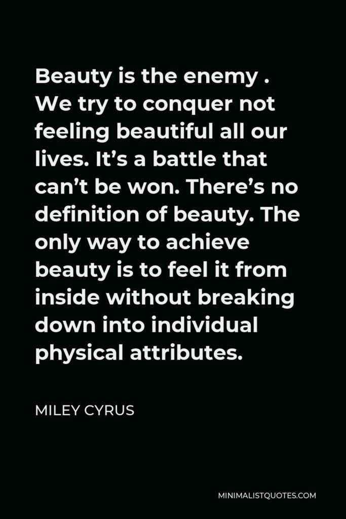 Miley Cyrus Quote - Beauty is the enemy . We try to conquer not feeling beautiful all our lives. It’s a battle that can’t be won. There’s no definition of beauty. The only way to achieve beauty is to feel it from inside without breaking down into individual physical attributes.