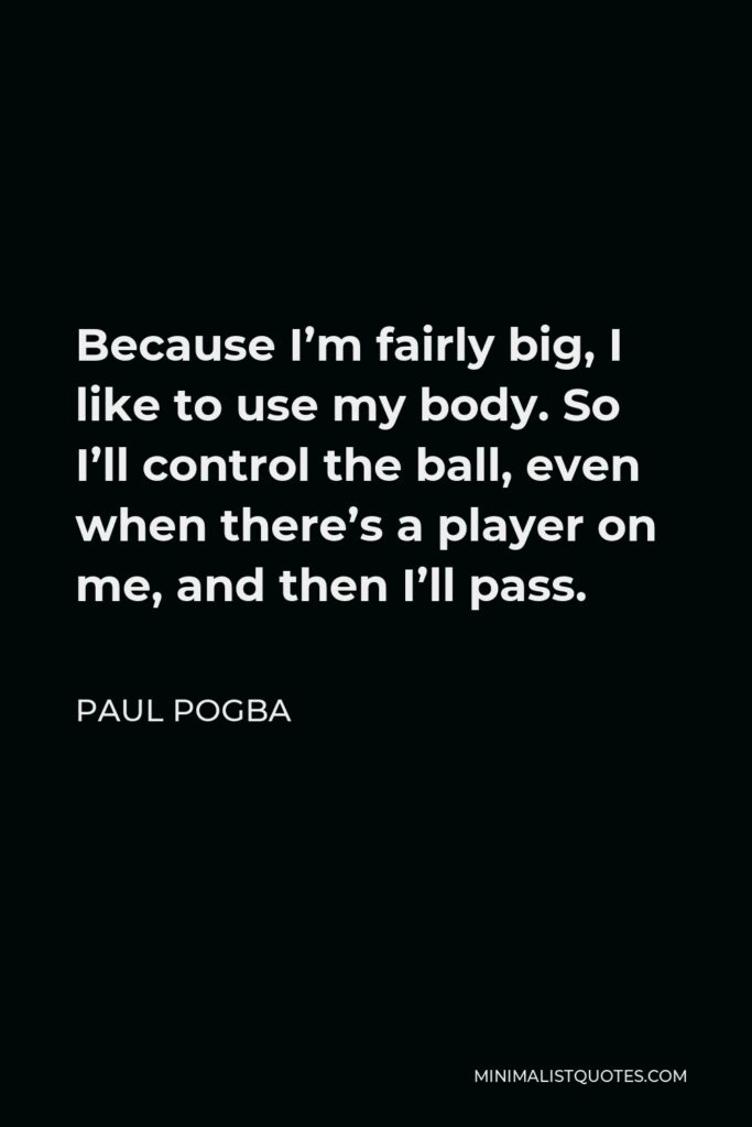 Paul Pogba Quote - Because I’m fairly big, I like to use my body. So I’ll control the ball, even when there’s a player on me, and then I’ll pass.