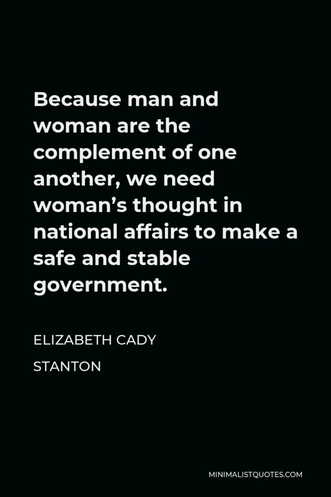 Elizabeth Cady Stanton Quote - Because man and woman are the complement of one another, we need woman’s thought in national affairs to make a safe and stable government.