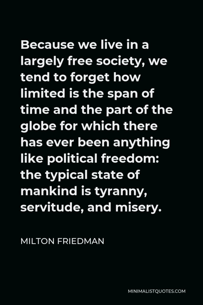 Milton Friedman Quote - Because we live in a largely free society, we tend to forget how limited is the span of time and the part of the globe for which there has ever been anything like political freedom: the typical state of mankind is tyranny, servitude, and misery.