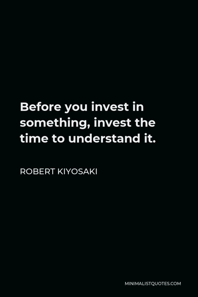 Robert Kiyosaki Quote - Before you invest in something, invest the time to understand it.