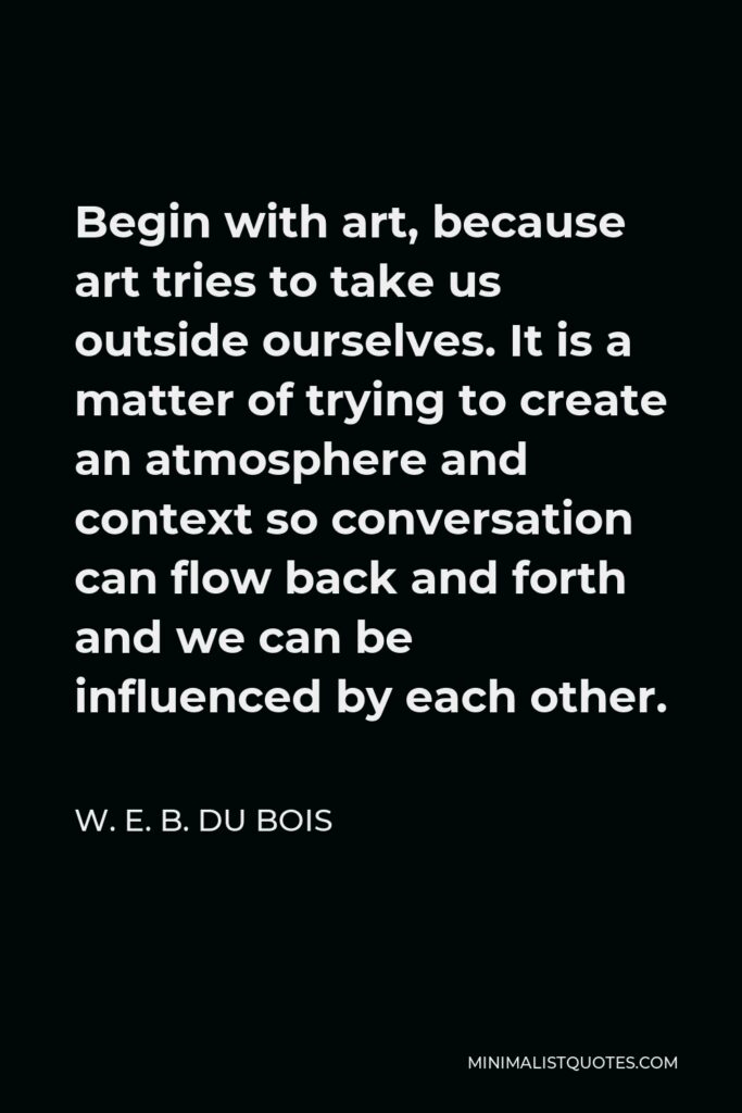 W. E. B. Du Bois Quote - Begin with art, because art tries to take us outside ourselves. It is a matter of trying to create an atmosphere and context so conversation can flow back and forth and we can be influenced by each other.