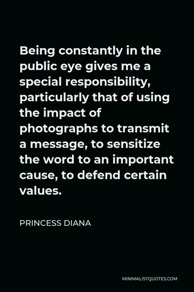 Princess Diana Quote - Being constantly in the public eye gives me a special responsibility, particularly that of using the impact of photographs to transmit a message, to sensitize the word to an important cause, to defend certain values.
