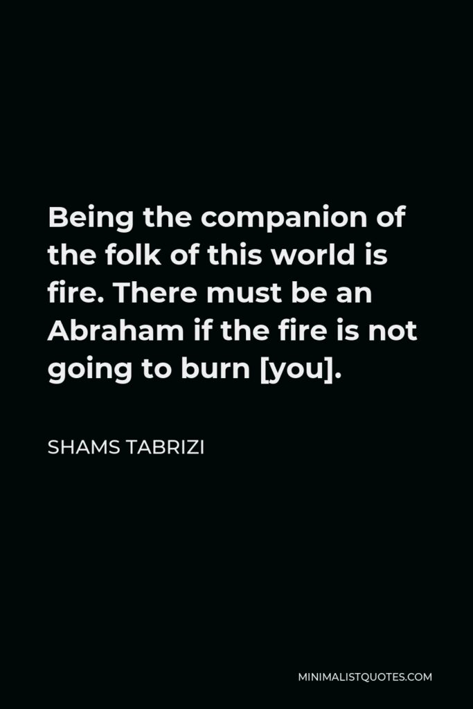 Shams Tabrizi Quote - Being the companion of the folk of this world is fire. There must be an Abraham if the fire is not going to burn [you].