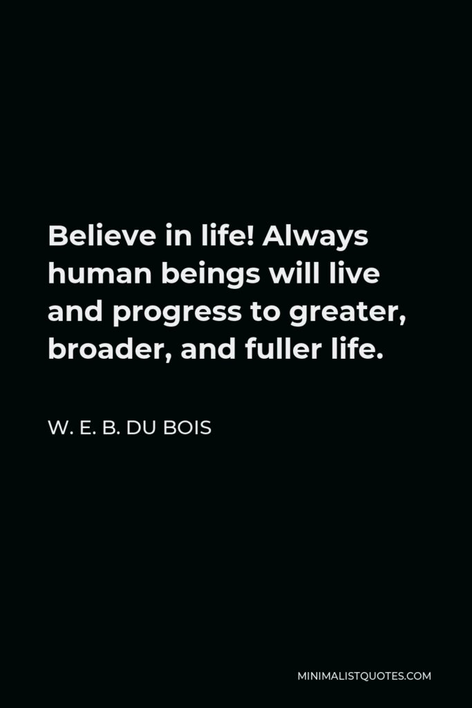 W. E. B. Du Bois Quote - Believe in life! Always human beings will live and progress to greater, broader, and fuller life.