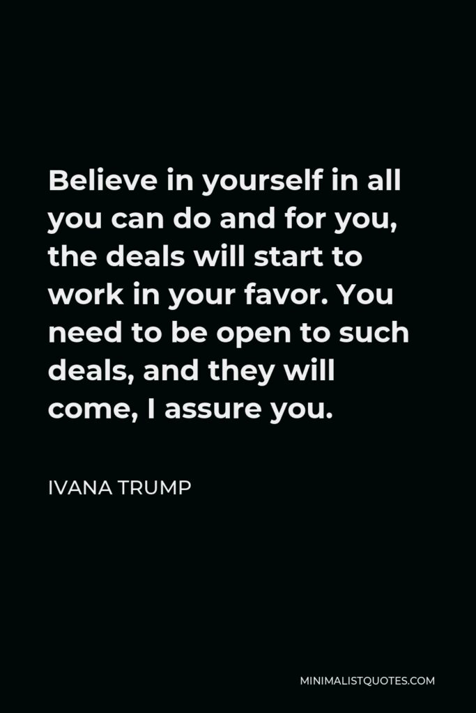 Ivana Trump Quote - Believe in yourself in all you can do and for you, the deals will start to work in your favor. You need to be open to such deals, and they will come, I assure you.
