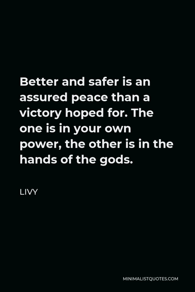 Livy Quote - Better and safer is an assured peace than a victory hoped for. The one is in your own power, the other is in the hands of the gods.