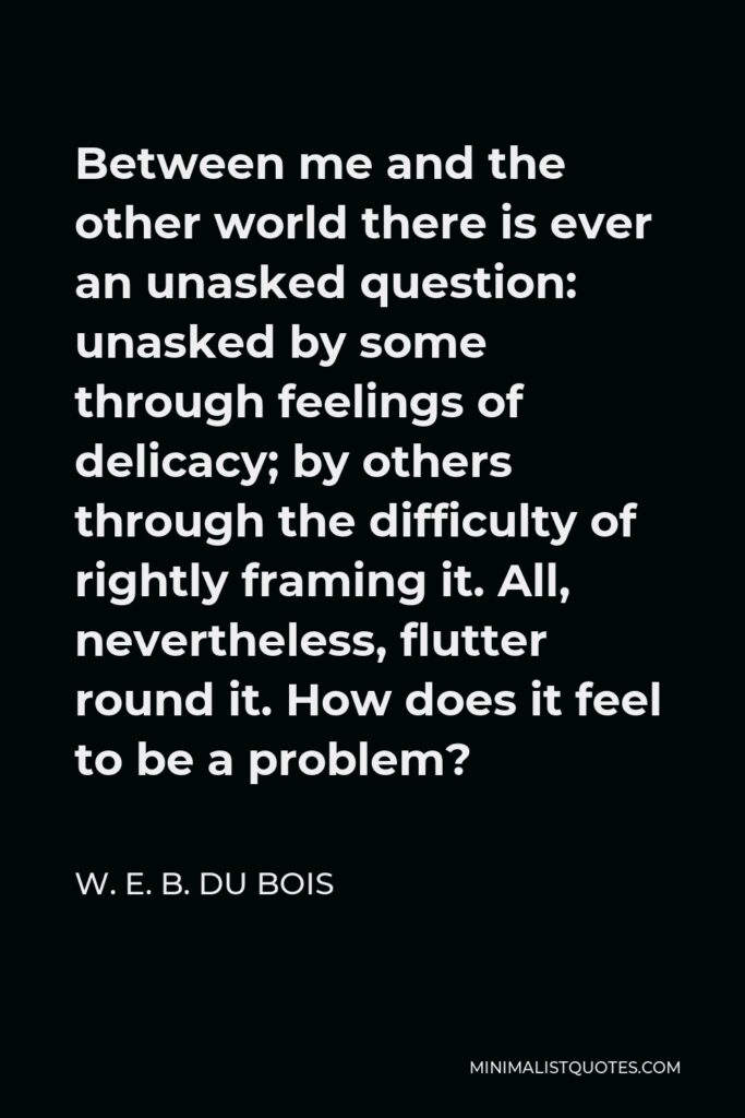 W. E. B. Du Bois Quote - Between me and the other world there is ever an unasked question: unasked by some through feelings of delicacy; by others through the difficulty of rightly framing it. All, nevertheless, flutter round it. How does it feel to be a problem?