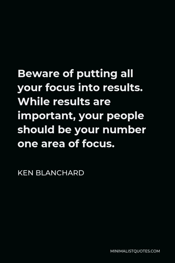 Ken Blanchard Quote - Beware of putting all your focus into results. While results are important, your people should be your number one area of focus.