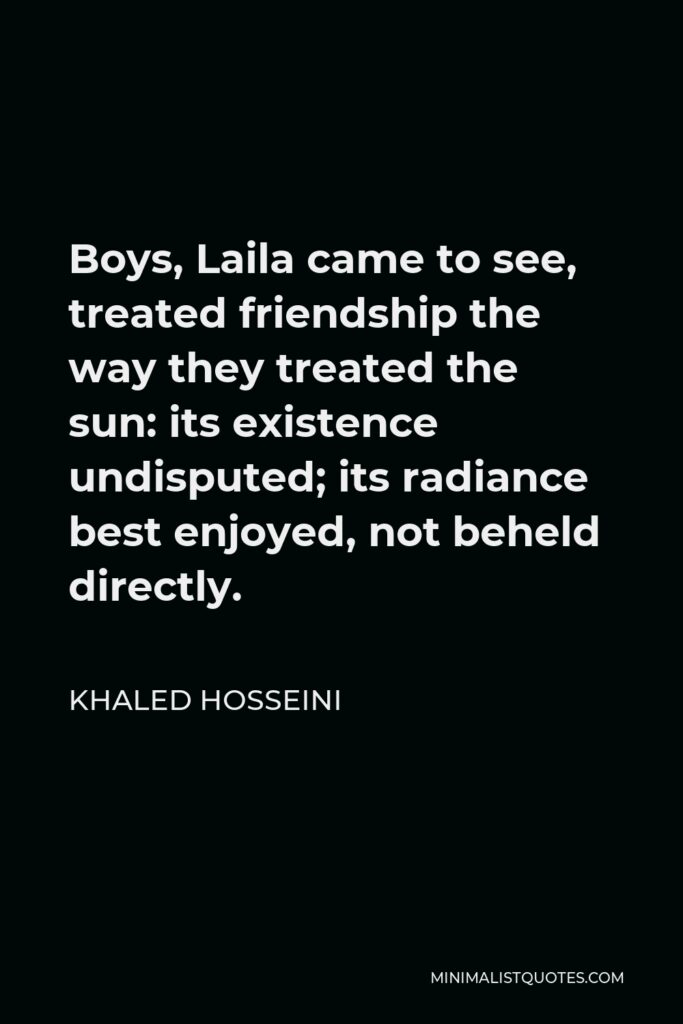 Khaled Hosseini Quote - Boys, Laila came to see, treated friendship the way they treated the sun: its existence undisputed; its radiance best enjoyed, not beheld directly.