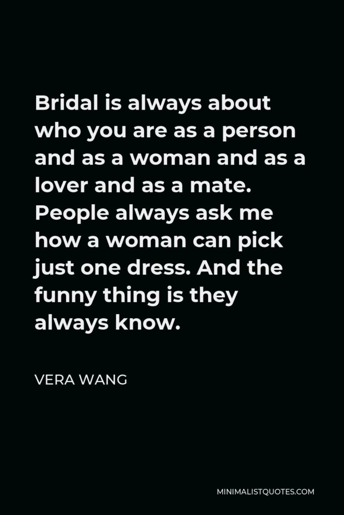 Vera Wang Quote - Bridal is always about who you are as a person and as a woman and as a lover and as a mate. People always ask me how a woman can pick just one dress. And the funny thing is they always know.