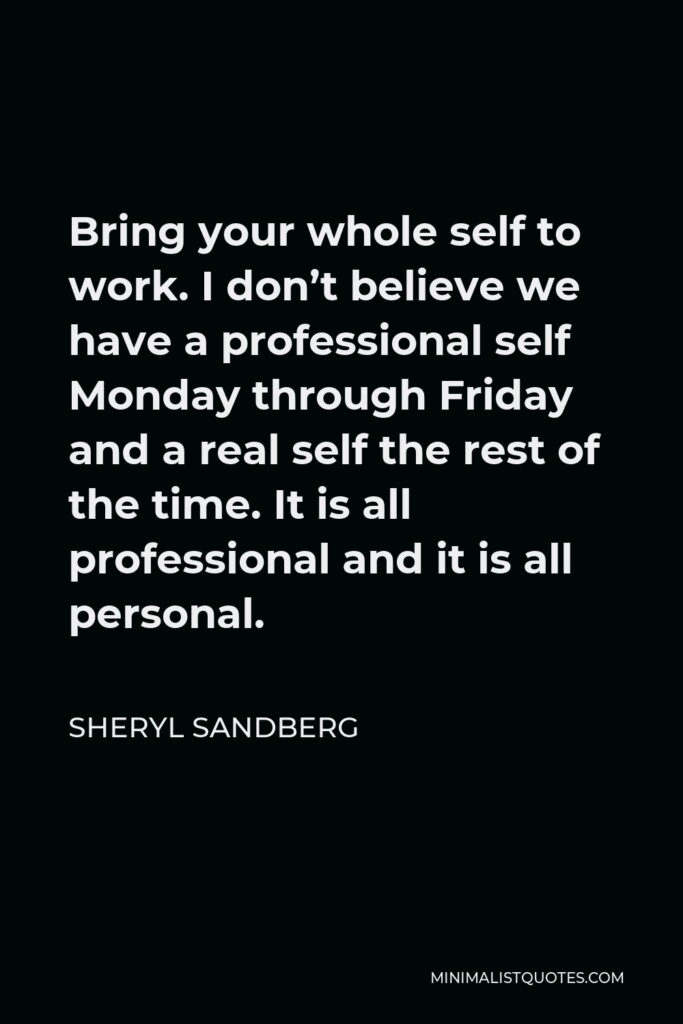 Sheryl Sandberg Quote - Bring your whole self to work. I don’t believe we have a professional self Monday through Friday and a real self the rest of the time. It is all professional and it is all personal.