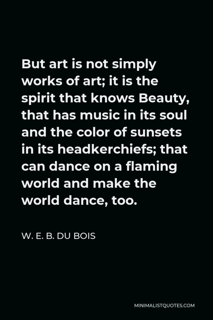 W. E. B. Du Bois Quote - But art is not simply works of art; it is the spirit that knows Beauty, that has music in its soul and the color of sunsets in its headkerchiefs; that can dance on a flaming world and make the world dance, too.