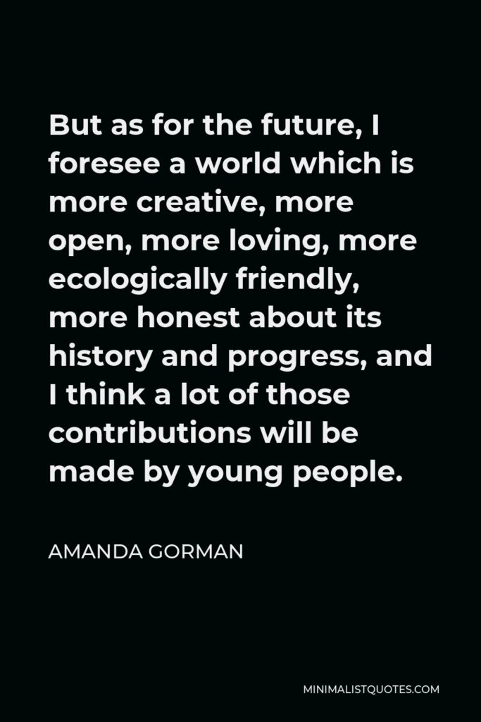 Amanda Gorman Quote - But as for the future, I foresee a world which is more creative, more open, more loving, more ecologically friendly, more honest about its history and progress, and I think a lot of those contributions will be made by young people.