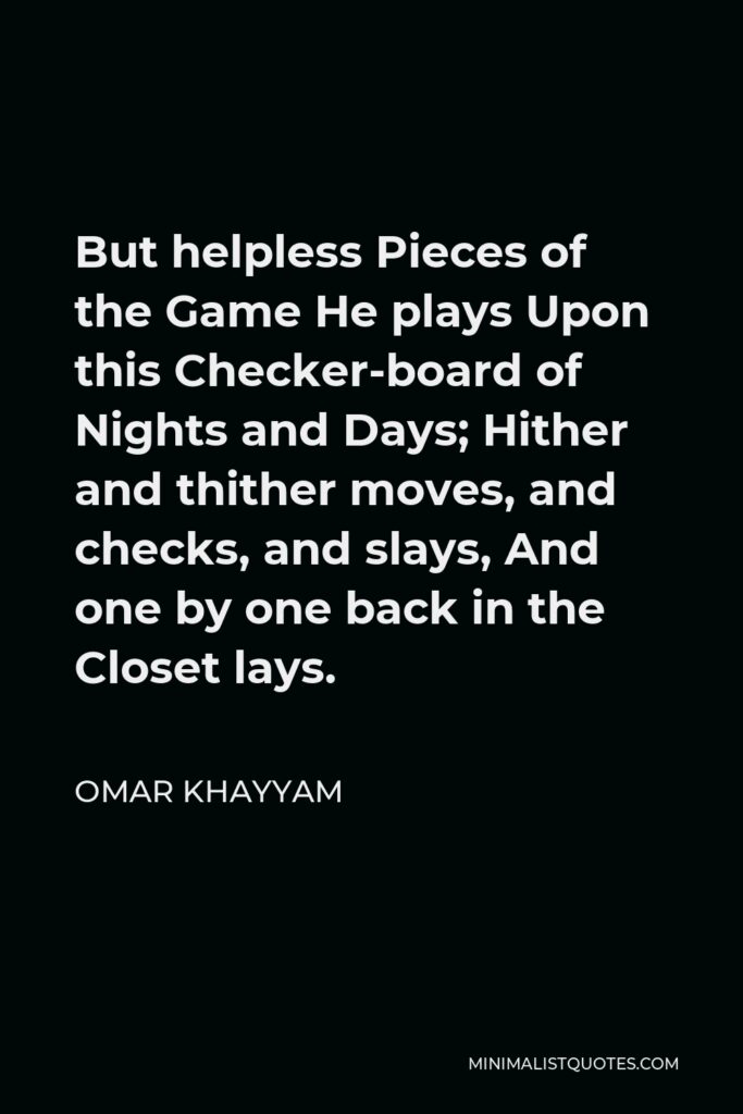 Omar Khayyam Quote - But helpless Pieces of the Game He plays Upon this Checker-board of Nights and Days; Hither and thither moves, and checks, and slays, And one by one back in the Closet lays.