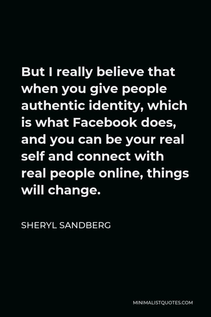 Sheryl Sandberg Quote - But I really believe that when you give people authentic identity, which is what Facebook does, and you can be your real self and connect with real people online, things will change.