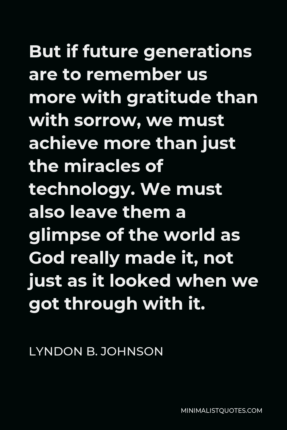 Lyndon B. Johnson Quote - But if future generations are to remember us more with gratitude than with sorrow, we must achieve more than just the miracles of technology. We must also leave them a glimpse of the world as God really made it, not just as it looked when we got through with it.