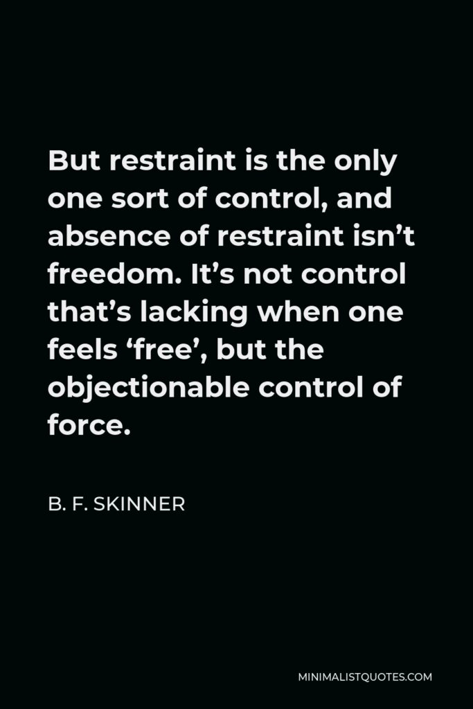 B. F. Skinner Quote - But restraint is the only one sort of control, and absence of restraint isn’t freedom. It’s not control that’s lacking when one feels ‘free’, but the objectionable control of force.