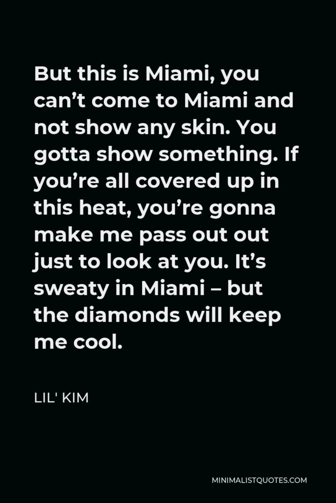 Lil' Kim Quote - But this is Miami, you can’t come to Miami and not show any skin. You gotta show something. If you’re all covered up in this heat, you’re gonna make me pass out out just to look at you. It’s sweaty in Miami – but the diamonds will keep me cool.
