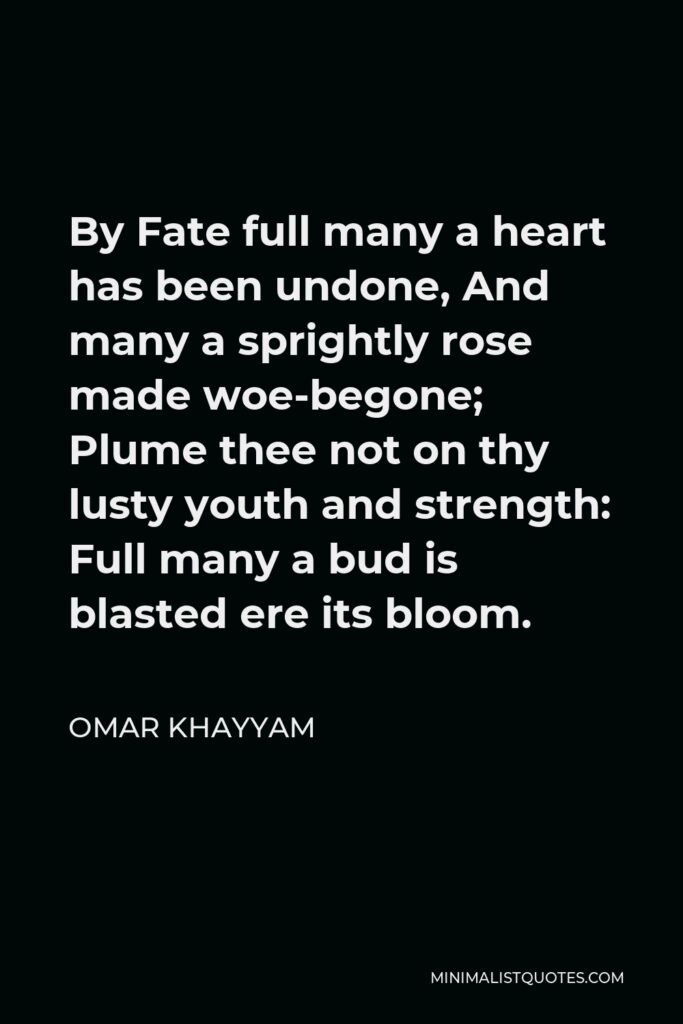 Omar Khayyam Quote - By Fate full many a heart has been undone, And many a sprightly rose made woe-begone; Plume thee not on thy lusty youth and strength: Full many a bud is blasted ere its bloom.