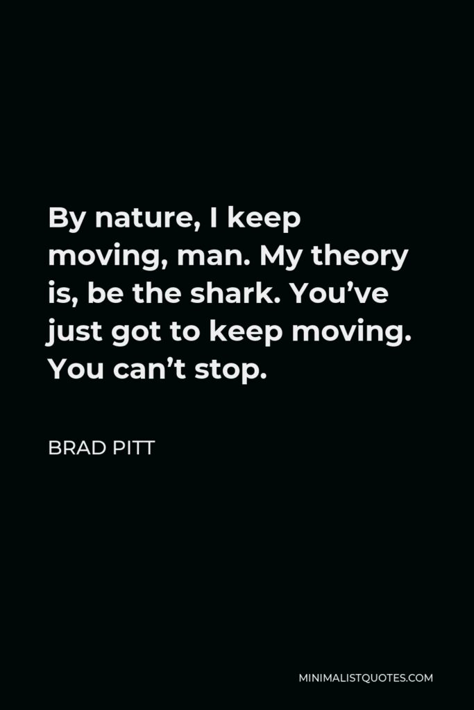 Brad Pitt Quote - By nature, I keep moving, man. My theory is, be the shark. You’ve just got to keep moving. You can’t stop.