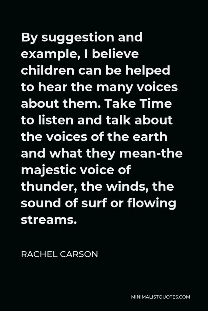 Rachel Carson Quote - By suggestion and example, I believe children can be helped to hear the many voices about them. Take Time to listen and talk about the voices of the earth and what they mean-the majestic voice of thunder, the winds, the sound of surf or flowing streams.