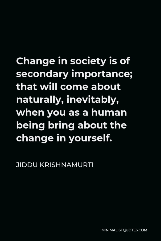 Jiddu Krishnamurti Quote - Change in society is of secondary importance; that will come about naturally, inevitably, when you as a human being bring about the change in yourself.