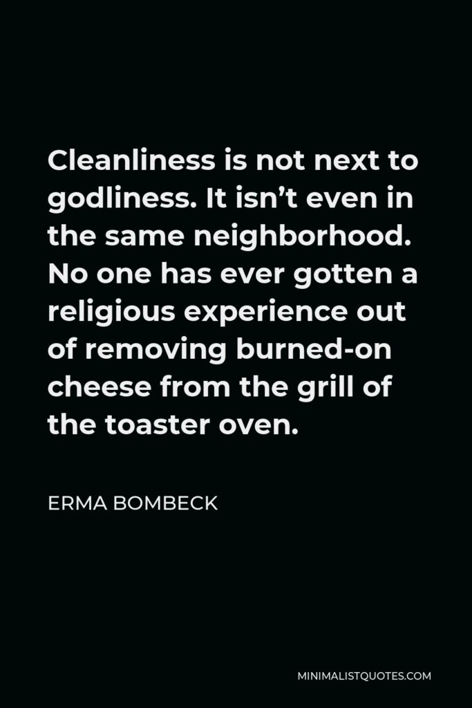 Erma Bombeck Quote - Cleanliness is not next to godliness. It isn’t even in the same neighborhood. No one has ever gotten a religious experience out of removing burned-on cheese from the grill of the toaster oven.